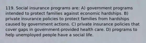 119. Social insurance programs are: A) government programs intended to protect families against economic hardships. B) private insurance policies to protect families from hardships caused by government actions. C) private insurance policies that cover gaps in government-provided health care. D) programs to help unemployed people have a social life.