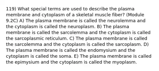 119) What special terms are used to describe the plasma membrane and cytoplasm of a skeletal muscle fiber? (Module 9.2C) A) The plasma membrane is called the neurolemma and the cytoplasm is called the neuroplasm. B) The plasma membrane is called the sarcolemma and the cytoplasm is called the sarcoplasmic reticulum. C) The plasma membrane is called the sarcolemma and the cytoplasm is called the sarcoplasm. D) The plasma membrane is called the endomysium and the cytoplasm is called the soma. E) The plasma membrane is called the epimysium and the cytoplasm is called the myoplasm.