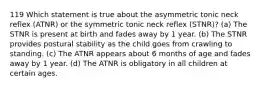 119 Which statement is true about the asymmetric tonic neck reflex (ATNR) or the symmetric tonic neck reflex (STNR)? (a) The STNR is present at birth and fades away by 1 year. (b) The STNR provides postural stability as the child goes from crawling to standing. (c) The ATNR appears about 6 months of age and fades away by 1 year. (d) The ATNR is obligatory in all children at certain ages.