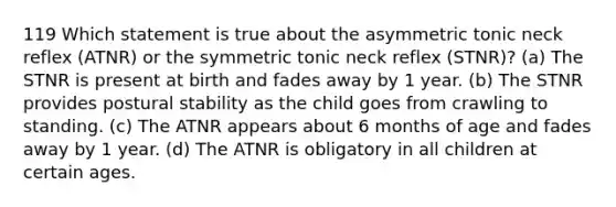 119 Which statement is true about the asymmetric tonic neck reflex (ATNR) or the symmetric tonic neck reflex (STNR)? (a) The STNR is present at birth and fades away by 1 year. (b) The STNR provides postural stability as the child goes from crawling to standing. (c) The ATNR appears about 6 months of age and fades away by 1 year. (d) The ATNR is obligatory in all children at certain ages.