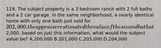 119. The subject property is a 3 bedroom ranch with 2 full baths and a 2 car garage. in the same neighborhood, a nearly identical home with only one bath just sold for 202,000. the appraiser estimated the value of the second bath at2,000. based on just this information, what would the subject value be? A.200,000 B.201,000 C.203,000 D.204,000