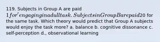 119. Subjects in Group A are paid 1 for' engaging in a dull task. Subjects in Group B are paid20 for the same task. Which theory would predict that Group A subjects would enjoy the task more? a. balance b. cognitive dissonance c. self-perception d., observational learning