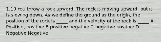 1.19 You throw a rock upward. The rock is moving upward, but it is slowing down. As we define the ground as the origin, the position of the rock is _____ and the velocity of the rock is _____ A Positive, positive B positive negative C negative positive D Negative Negative