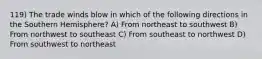 119) The trade winds blow in which of the following directions in the Southern Hemisphere? A) From northeast to southwest B) From northwest to southeast C) From southeast to northwest D) From southwest to northeast