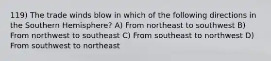 119) The trade winds blow in which of the following directions in the Southern Hemisphere? A) From northeast to southwest B) From northwest to southeast C) From southeast to northwest D) From southwest to northeast