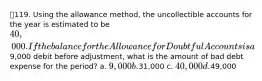 119. Using the allowance method, the uncollectible accounts for the year is estimated to be 40,000. If the balance for the Allowance for Doubtful Accounts is a9,000 debit before adjustment, what is the amount of bad debt expense for the period? a. 9,000 b.31,000 c. 40,000 d.49,000