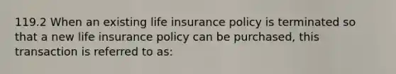 119.2 When an existing life insurance policy is terminated so that a new life insurance policy can be purchased, this transaction is referred to as: