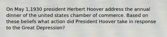 On May 1,1930 president Herbert Hoover address the annual dinner of the united states chamber of commerce. Based on these beliefs what action did President Hoover take in response to the Great Depression?