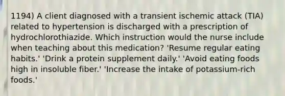 1194) A client diagnosed with a transient ischemic attack (TIA) related to hypertension is discharged with a prescription of hydrochlorothiazide. Which instruction would the nurse include when teaching about this medication? 'Resume regular eating habits.' 'Drink a protein supplement daily.' 'Avoid eating foods high in insoluble fiber.' 'Increase the intake of potassium-rich foods.'