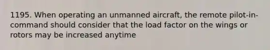 1195. When operating an unmanned aircraft, the remote pilot-in-command should consider that the load factor on the wings or rotors may be increased anytime