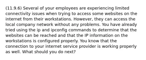 (11.9.6) Several of your employees are experiencing limited connectivity issues when trying to access some websites on the internet from their workstations. However, they can access the local company network without any problems. You have already tried using the ip and ipconfig commands to determine that the websites can be reached and that the IP information on the workstations is configured properly. You know that the connection to your internet service provider is working properly as well. What should you do next?