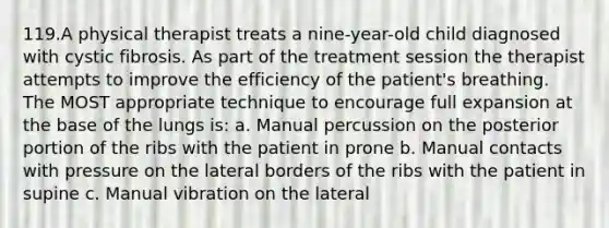 119.A physical therapist treats a nine-year-old child diagnosed with cystic fibrosis. As part of the treatment session the therapist attempts to improve the efficiency of the patient's breathing. The MOST appropriate technique to encourage full expansion at the base of the lungs is: a. Manual percussion on the posterior portion of the ribs with the patient in prone b. Manual contacts with pressure on the lateral borders of the ribs with the patient in supine c. Manual vibration on the lateral