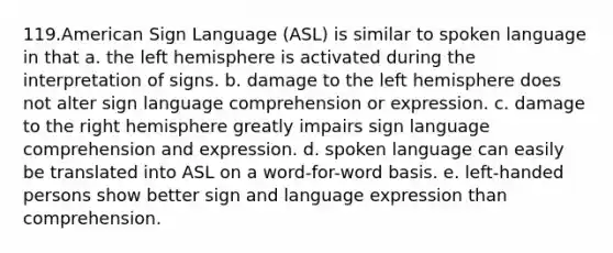 119.American Sign Language (ASL) is similar to spoken language in that a. the left hemisphere is activated during the interpretation of signs. b. damage to the left hemisphere does not alter sign language comprehension or expression. c. damage to the right hemisphere greatly impairs sign language comprehension and expression. d. spoken language can easily be translated into ASL on a word-for-word basis. e. left-handed persons show better sign and language expression than comprehension.