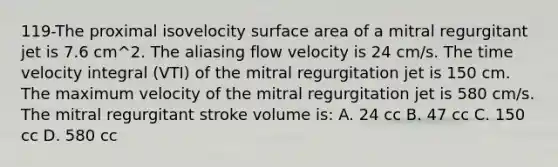 119-The proximal isovelocity surface area of a mitral regurgitant jet is 7.6 cm^2. The aliasing flow velocity is 24 cm/s. The time velocity integral (VTI) of the mitral regurgitation jet is 150 cm. The maximum velocity of the mitral regurgitation jet is 580 cm/s. The mitral regurgitant stroke volume is: A. 24 cc B. 47 cc C. 150 cc D. 580 cc