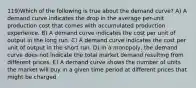 119)Which of the following is true about the demand curve? A) A demand curve indicates the drop in the average per-unit production cost that comes with accumulated production experience. B) A demand curve indicates the cost per unit of output in the long run. C) A demand curve indicates the cost per unit of output in the short run. D) In a monopoly, the demand curve does not indicate the total market demand resulting from different prices. E) A demand curve shows the number of units the market will buy in a given time period at different prices that might be charged.