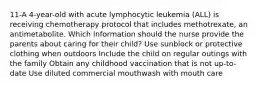 11-A 4-year-old with acute lymphocytic leukemia (ALL) is receiving chemotherapy protocol that includes methotrexate, an antimetabolite. Which information should the nurse provide the parents about caring for their child? Use sunblock or protective clothing when outdoors Include the child on regular outings with the family Obtain any childhood vaccination that is not up-to-date Use diluted commercial mouthwash with mouth care