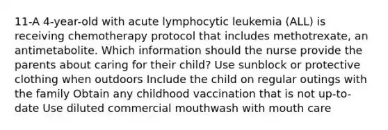 11-A 4-year-old with acute lymphocytic leukemia (ALL) is receiving chemotherapy protocol that includes methotrexate, an antimetabolite. Which information should the nurse provide the parents about caring for their child? Use sunblock or protective clothing when outdoors Include the child on regular outings with the family Obtain any childhood vaccination that is not up-to-date Use diluted commercial mouthwash with mouth care