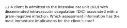 11.A client is admitted to the intensive car unit (ICU) with disseminated intravascular coagulation (DIC) associated with a gram-negative infection. Which assessment information has the most immediate implications for the client's care?