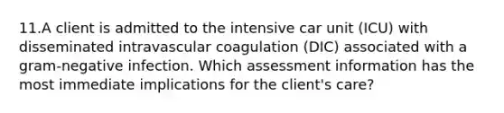 11.A client is admitted to the intensive car unit (ICU) with disseminated intravascular coagulation (DIC) associated with a gram-negative infection. Which assessment information has the most immediate implications for the client's care?