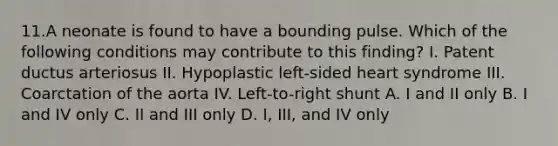 11.A neonate is found to have a bounding pulse. Which of the following conditions may contribute to this finding? I. Patent ductus arteriosus II. Hypoplastic left-sided heart syndrome III. Coarctation of the aorta IV. Left-to-right shunt A. I and II only B. I and IV only C. II and III only D. I, III, and IV only