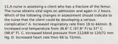 11.A nurse is assessing a client who has a fracture of the femur. The nurse obtains vital signs on admission and again in 2 hours. Which of the following changes in assessment should indicate to the nurse that the client could be developing a serious complication? A. Increased respiratory rate from 18 to 44/min. B. Increased oral temperature from 36.6° C (97.8° F) to 37° C (98.6° F). C. Increased blood pressure from 112/68 to 120/72 mm Hg. D. Increased heart rate from 68 to 72/min.