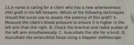 11.A nurse is caring for a client who has a new arteriovenous (AV) graft in his left forearm. Which of the following techniques should the nurse use to assess the patency of this graft? A. Measure the client's blood pressure to ensure it is higher in the left arm than the right. B. Check the brachial and radial pulses of the left arm simultaneously. C. Auscultate the site for a bruit. D. Auscultate the antecubital fossa using a Doppler stethoscope