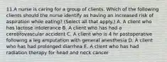 11.A nurse is caring for a group of clients. Which of the following clients should the nurse identify as having an increased risk of aspiration while eating? (Select all that apply.) A. A client who has lactose intolerance B. A client who has had a cerebrovascular accident C. A client who is 4 hr postoperative following a leg amputation with general anesthesia D. A client who has had prolonged diarrhea E. A client who has had radiation therapy for head and neck cancer