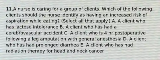 11.A nurse is caring for a group of clients. Which of the following clients should the nurse identify as having an increased risk of aspiration while eating? (Select all that apply.) A. A client who has lactose intolerance B. A client who has had a cerebrovascular accident C. A client who is 4 hr postoperative following a leg amputation with general anesthesia D. A client who has had prolonged diarrhea E. A client who has had radiation therapy for head and neck cancer