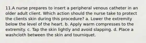 11.A nurse prepares to insert a peripheral venous catheter in an older adult client. Which action should the nurse take to protect the clients skin during this procedure? a. Lower the extremity below the level of the heart. b. Apply warm compresses to the extremity. c. Tap the skin lightly and avoid slapping. d. Place a washcloth between the skin and tourniquet.