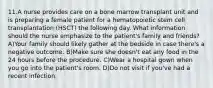 11.A nurse provides care on a bone marrow transplant unit and is preparing a female patient for a hematopoietic stem cell transplantation (HSCT) the following day. What information should the nurse emphasize to the patient's family and friends? A)Your family should likely gather at the bedside in case there's a negative outcome. B)Make sure she doesn't eat any food in the 24 hours before the procedure. C)Wear a hospital gown when you go into the patient's room. D)Do not visit if you've had a recent infection.