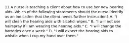 11.A nurse is teaching a client about how to use her new hearing aids. Which of the following statements should the nurse identify as an indication that the client needs further instruction? A. "I will clean the hearing aids with alcohol wipes." B. "I will not use hairspray if I am wearing the hearing aids." C. "I will change the batteries once a week." D. "I will expect the hearing aids to whistle when I cup my hand over them."