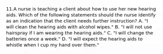 11.A nurse is teaching a client about how to use her new hearing aids. Which of the following statements should the nurse identify as an indication that the client needs further instruction? A. "I will clean the hearing aids with alcohol wipes." B. "I will not use hairspray if I am wearing the hearing aids." C. "I will change the batteries once a week." D. "I will expect the hearing aids to whistle when I cup my hand over them."