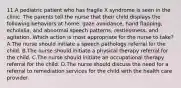 11.A pediatric patient who has fragile X syndrome is seen in the clinic. The parents tell the nurse that their child displays the following behaviors at home: gaze avoidance, hand flapping, echolalia, and abnormal speech patterns, restlessness, and agitation. Which action is most appropriate for the nurse to take? A.The nurse should initiate a speech pathology referral for the child. B.The nurse should initiate a physical therapy referral for the child. C.The nurse should initiate an occupational therapy referral for the child. D.The nurse should discuss the need for a referral to remediation services for the child with the health care provider.