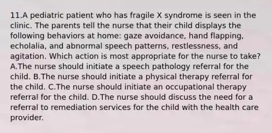 11.A pediatric patient who has fragile X syndrome is seen in the clinic. The parents tell the nurse that their child displays the following behaviors at home: gaze avoidance, hand flapping, echolalia, and abnormal speech patterns, restlessness, and agitation. Which action is most appropriate for the nurse to take? A.The nurse should initiate a speech pathology referral for the child. B.The nurse should initiate a physical therapy referral for the child. C.The nurse should initiate an occupational therapy referral for the child. D.The nurse should discuss the need for a referral to remediation services for the child with the health care provider.