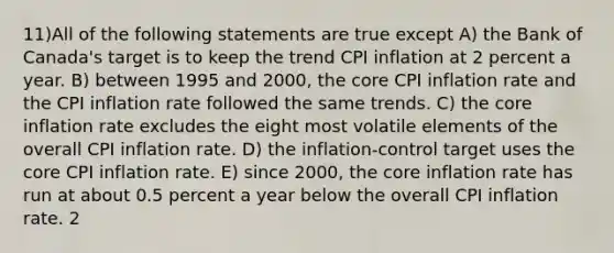 11)All of the following statements are true except A) the Bank of Canada's target is to keep the trend CPI inflation at 2 percent a year. B) between 1995 and 2000, <a href='https://www.questionai.com/knowledge/kD8KqkX2aO-the-core' class='anchor-knowledge'>the core</a> CPI inflation rate and the CPI inflation rate followed the same trends. C) the core inflation rate excludes the eight most volatile elements of the overall CPI inflation rate. D) the inflation-control target uses the core CPI inflation rate. E) since 2000, the core inflation rate has run at about 0.5 percent a year below the overall CPI inflation rate. 2