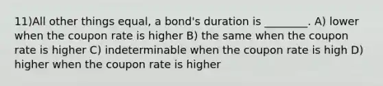 11)All other things equal, a bond's duration is ________. A) lower when the coupon rate is higher B) the same when the coupon rate is higher C) indeterminable when the coupon rate is high D) higher when the coupon rate is higher