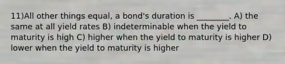 11)All other things equal, a bond's duration is ________. A) the same at all yield rates B) indeterminable when the yield to maturity is high C) higher when the yield to maturity is higher D) lower when the yield to maturity is higher