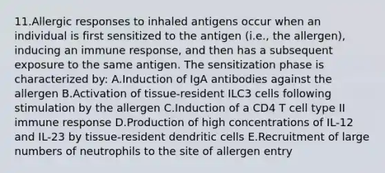 11.Allergic responses to inhaled antigens occur when an individual is first sensitized to the antigen (i.e., the allergen), inducing an immune response, and then has a subsequent exposure to the same antigen. The sensitization phase is characterized by: A.Induction of IgA antibodies against the allergen B.Activation of tissue-resident ILC3 cells following stimulation by the allergen C.Induction of a CD4 T cell type II immune response D.Production of high concentrations of IL-12 and IL-23 by tissue-resident dendritic cells E.Recruitment of large numbers of neutrophils to the site of allergen entry