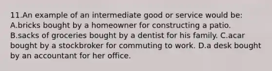 11.An example of an intermediate good or service would be: A.bricks bought by a homeowner for constructing a patio. B.sacks of groceries bought by a dentist for his family. C.acar bought by a stockbroker for commuting to work. D.a desk bought by an accountant for her office.