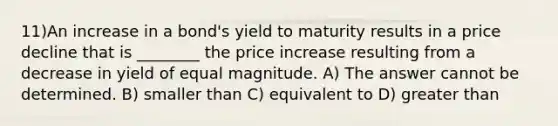 11)An increase in a bond's yield to maturity results in a price decline that is ________ the price increase resulting from a decrease in yield of equal magnitude. A) The answer cannot be determined. B) smaller than C) equivalent to D) greater than