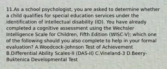 11.As a school psychologist, you are asked to determine whether a child qualifies for special education services under the identification of intellectual disability (ID). You have already completed a cognitive assessment using the Wechsler Intelligence Scale for Children, Fifth Edition (WISC-V); which one of the following should you also complete to help in your formal evaluation? A.Woodcock-Johnson Test of Achievement B.Differential Ability Scales-II (DAS-II) C.Vineland-3 D.Beery-Buktenica Developmental Test