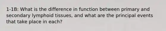 1-1B: What is the difference in function between primary and secondary lymphoid tissues, and what are the principal events that take place in each?