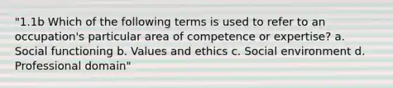 "1.1b Which of the following terms is used to refer to an occupation's particular area of competence or expertise? a. Social functioning b. Values and ethics c. Social environment d. Professional domain"