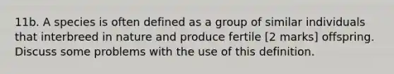 11b. A species is often defined as a group of similar individuals that interbreed in nature and produce fertile [2 marks] offspring. Discuss some problems with the use of this definition.