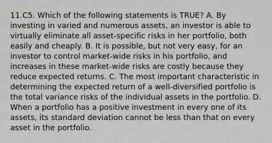 11.C5. Which of the following statements is TRUE? A. By investing in varied and numerous assets, an investor is able to virtually eliminate all asset-specific risks in her portfolio, both easily and cheaply. B. It is possible, but not very easy, for an investor to control market-wide risks in his portfolio, and increases in these market-wide risks are costly because they reduce expected returns. C. The most important characteristic in determining the expected return of a well-diversified portfolio is the total variance risks of the individual assets in the portfolio. D. When a portfolio has a positive investment in every one of its assets, its standard deviation cannot be less than that on every asset in the portfolio.