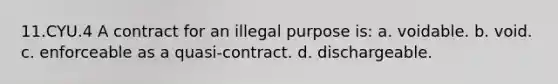 11.CYU.4 A contract for an illegal purpose is: a. voidable. b. void. c. enforceable as a quasi-contract. d. dischargeable.