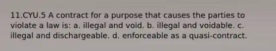 11.CYU.5 A contract for a purpose that causes the parties to violate a law is: a. illegal and void. b. illegal and voidable. c. illegal and dischargeable. d. enforceable as a quasi-contract.