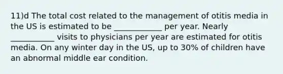 11)d The total cost related to the management of otitis media in the US is estimated to be ____________ per year. Nearly ___________ visits to physicians per year are estimated for otitis media. On any winter day in the US, up to 30% of children have an abnormal middle ear condition.