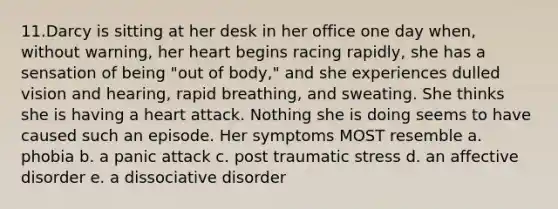 11.Darcy is sitting at her desk in her office one day when, without warning, her heart begins racing rapidly, she has a sensation of being "out of body," and she experiences dulled vision and hearing, rapid breathing, and sweating. She thinks she is having a heart attack. Nothing she is doing seems to have caused such an episode. Her symptoms MOST resemble a. phobia b. a panic attack c. post traumatic stress d. an affective disorder e. a dissociative disorder