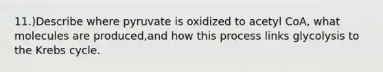 11.)Describe where pyruvate is oxidized to acetyl CoA, what molecules are produced,and how this process links glycolysis to the <a href='https://www.questionai.com/knowledge/kqfW58SNl2-krebs-cycle' class='anchor-knowledge'>krebs cycle</a>.